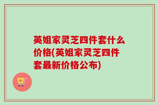 英姐家灵芝四件套什么价格(英姐家灵芝四件套新价格公布) 英姐家灵芝四件套什么价格(英姐家灵芝四件套新价格公布)