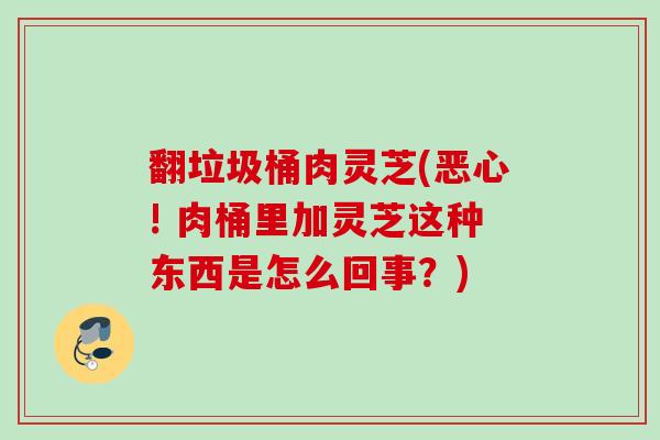 翻垃圾桶肉灵芝(恶心! 肉桶里加灵芝这种东西是怎么回事?) 翻垃圾桶肉灵芝(恶心! 肉桶里加灵芝这种东西是怎么回事?)