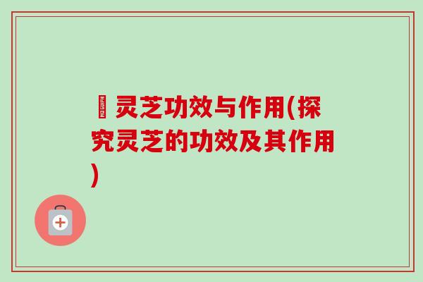 砱灵芝功效与作用(探究灵芝的功效及其作用) 砱灵芝功效与作用(探究灵芝的功效及其作用)