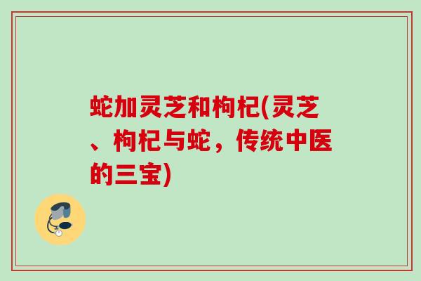蛇加灵芝和枸杞(灵芝、枸杞与蛇,传统中医的三宝) 蛇加灵芝和枸杞(灵芝、枸杞与蛇,传统中医的三宝)