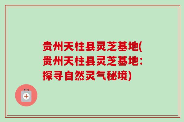 贵州天柱县灵芝基地(贵州天柱县灵芝基地：探寻自然灵气秘境)