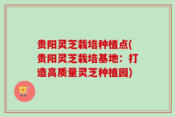 贵阳灵芝栽培种植点(贵阳灵芝栽培基地：打造高质量灵芝种植园)
