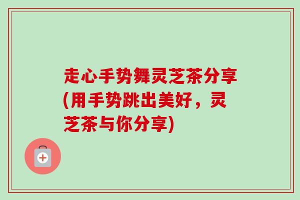走心手势舞灵芝茶分享(用手势跳出美好,灵芝茶与你分享) 走心手势舞灵芝茶分享(用手势跳出美好,灵芝茶与你分享)