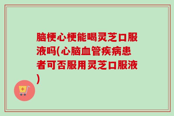 脑梗心梗能喝灵芝口服液吗(患者可否服用灵芝口服液) 脑梗心梗能喝灵芝口服液吗(患者可否服用灵芝口服液)