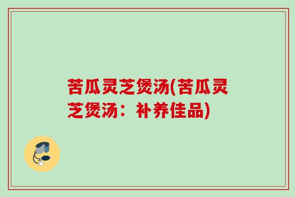 苦瓜灵芝煲汤(苦瓜灵芝煲汤:补养佳品) 苦瓜灵芝煲汤(苦瓜灵芝煲汤:补养佳品)