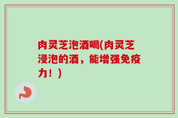 肉灵芝泡酒喝(肉灵芝浸泡的酒,能增强免疫力!) 肉灵芝泡酒喝(肉灵芝浸泡的酒,能增强免疫力!)