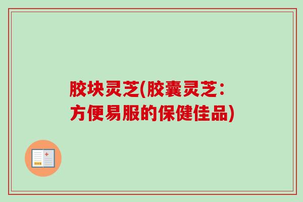 胶块灵芝(胶囊灵芝:方便易服的保健佳品) 胶块灵芝(胶囊灵芝:方便易服的保健佳品)