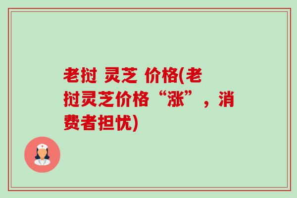 老挝 灵芝 价格(老挝灵芝价格“涨”,消费者担忧) 老挝 灵芝 价格(老挝灵芝价格“涨”,消费者担忧)