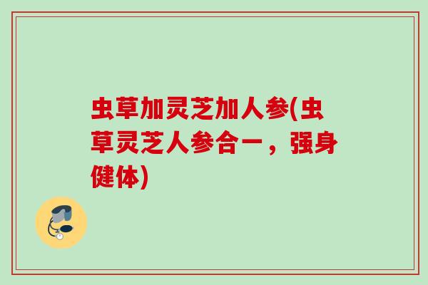 虫草加灵芝加人参(虫草灵芝人参合一,强身健体) 虫草加灵芝加人参(虫草灵芝人参合一,强身健体)