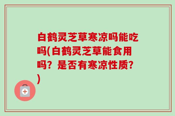 白鹤灵芝草寒凉吗能吃吗(白鹤灵芝草能食用吗?是否有寒凉性质?) 白鹤灵芝草寒凉吗能吃吗(白鹤灵芝草能食用吗?是否有寒凉性质?)
