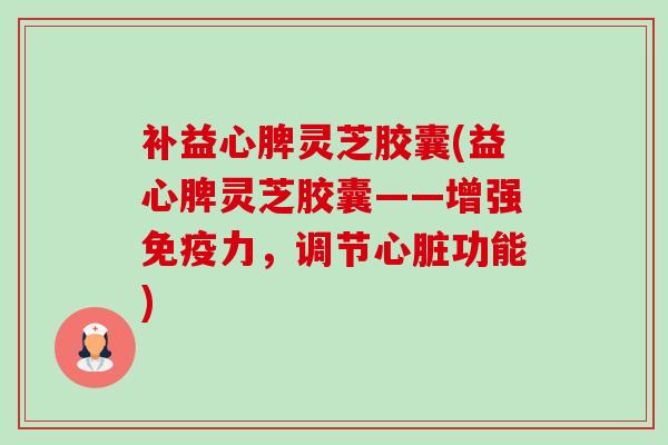 补益心脾灵芝胶囊(益心脾灵芝胶囊——增强免疫力,调节功能) 补益心脾灵芝胶囊(益心脾灵芝胶囊——增强免疫力,调节功能)