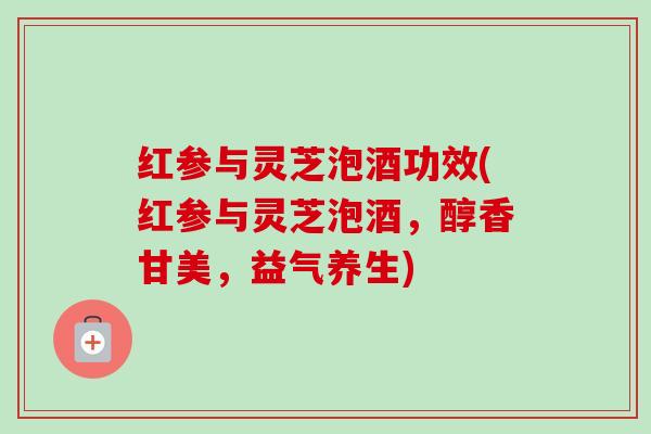 红参与灵芝泡酒功效(红参与灵芝泡酒,醇香甘美,益气养生) 红参与灵芝泡酒功效(红参与灵芝泡酒,醇香甘美,益气养生)