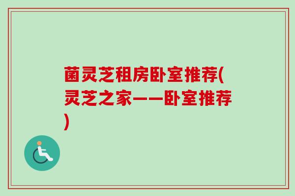 菌灵芝租房卧室推荐(灵芝之家——卧室推荐) 菌灵芝租房卧室推荐(灵芝之家——卧室推荐)