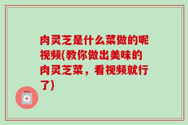 肉灵芝是什么菜做的呢视频(教你做出美味的肉灵芝菜,看视频就行了) 肉灵芝是什么菜做的呢视频(教你做出美味的肉灵芝菜,看视频就行了)