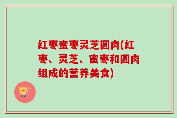 红枣蜜枣灵芝圆肉(红枣、灵芝、蜜枣和圆肉组成的营养美食) 红枣蜜枣灵芝圆肉(红枣、灵芝、蜜枣和圆肉组成的营养美食)