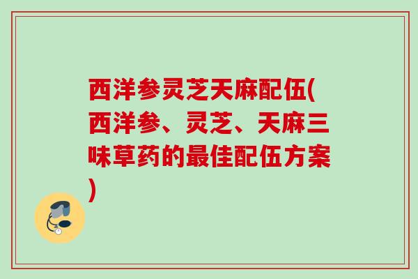 西洋参灵芝天麻配伍(西洋参、灵芝、天麻三味草药的佳配伍方案)