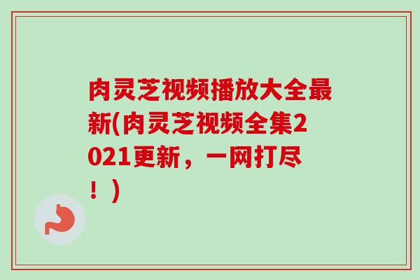 肉灵芝视频播放大全新(肉灵芝视频全集2021更新,一网打尽!) 肉灵芝视频播放大全新(肉灵芝视频全集2021更新,一网打尽!)