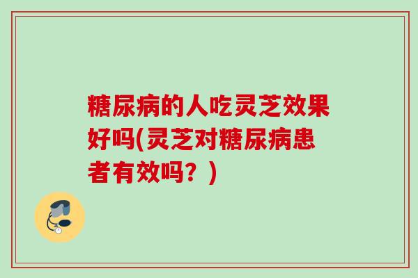 的人吃灵芝效果好吗(灵芝对患者有效吗?) 的人吃灵芝效果好吗(灵芝对患者有效吗?)