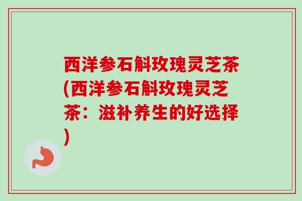 西洋参石斛玫瑰灵芝茶(西洋参石斛玫瑰灵芝茶:滋补养生的好选择) 西洋参石斛玫瑰灵芝茶(西洋参石斛玫瑰灵芝茶:滋补养生的好选择)