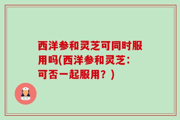 西洋参和灵芝可同时服用吗(西洋参和灵芝:可否一起服用?) 西洋参和灵芝可同时服用吗(西洋参和灵芝:可否一起服用?)