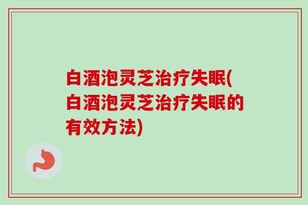 白酒泡灵芝(白酒泡灵芝的有效方法) 白酒泡灵芝(白酒泡灵芝的有效方法)