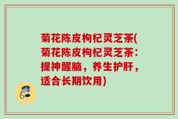 菊花陈皮枸杞灵芝茶(菊花陈皮枸杞灵芝茶:提神醒脑,养生,适合长期饮用) 菊花陈皮枸杞灵芝茶(菊花陈皮枸杞灵芝茶:提神醒脑,养生,适合长期饮用)