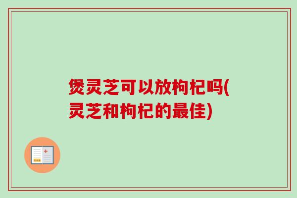 煲灵芝可以放枸杞吗(灵芝和枸杞的佳) 煲灵芝可以放枸杞吗(灵芝和枸杞的佳)