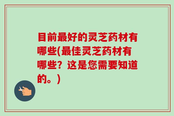 目前好的灵芝药材有哪些(佳灵芝药材有哪些?这是您需要知道的。) 目前好的灵芝药材有哪些(佳灵芝药材有哪些?这是您需要知道的。)