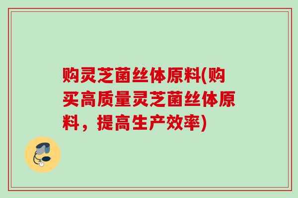 购灵芝菌丝体原料(购买高质量灵芝菌丝体原料，提高生产效率)