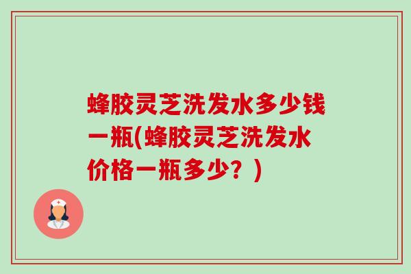 蜂胶灵芝洗发水多少钱一瓶(蜂胶灵芝洗发水价格一瓶多少?) 蜂胶灵芝洗发水多少钱一瓶(蜂胶灵芝洗发水价格一瓶多少?)