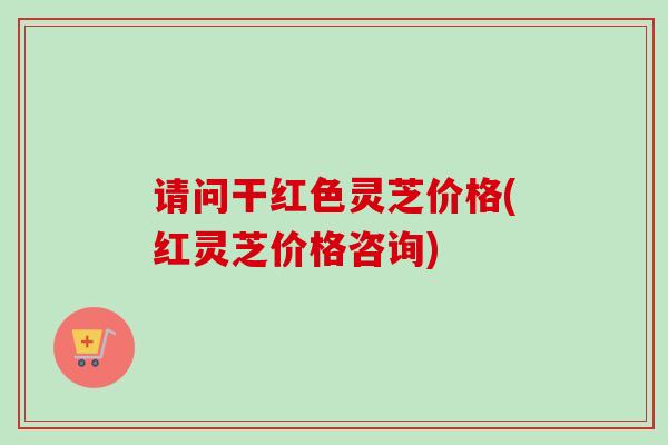 请问干红色灵芝价格(红灵芝价格咨询) 请问干红色灵芝价格(红灵芝价格咨询)