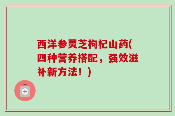西洋参灵芝枸杞山药(四种营养搭配,强效滋补新方法!) 西洋参灵芝枸杞山药(四种营养搭配,强效滋补新方法!)