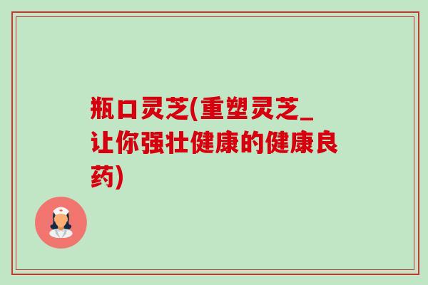 瓶口灵芝(重塑灵芝_让你强壮健康的健康良药)