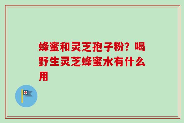 蜂蜜和灵芝孢子粉?喝野生灵芝蜂蜜水有什么用 蜂蜜和灵芝孢子粉?喝野生灵芝蜂蜜水有什么用