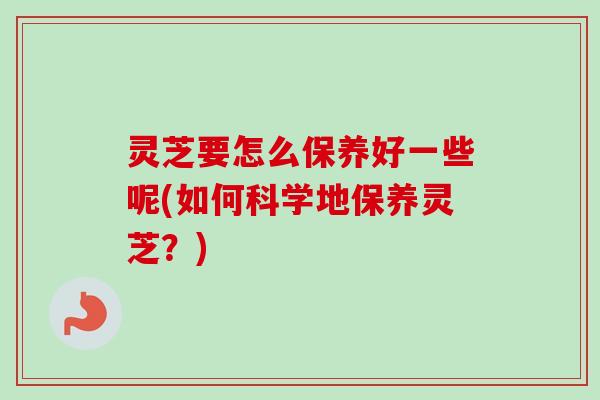灵芝要怎么保养好一些呢(如何科学地保养灵芝？)