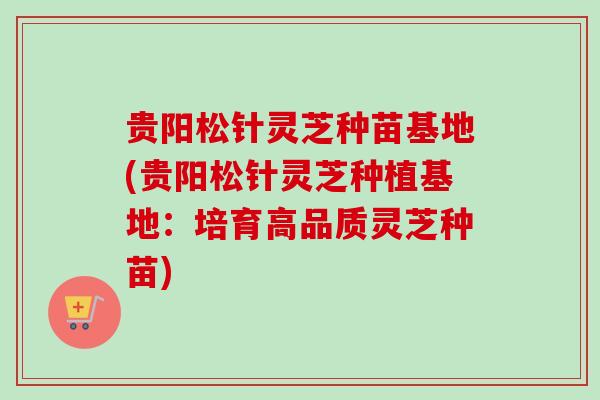 贵阳松针灵芝种苗基地(贵阳松针灵芝种植基地：培育高品质灵芝种苗)