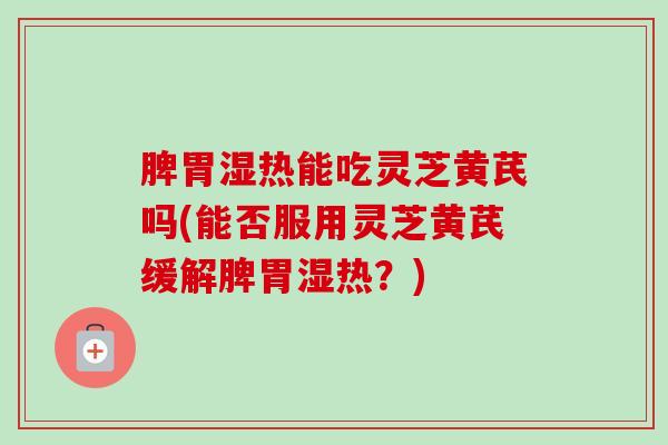 脾胃湿热能吃灵芝黄芪吗(能否服用灵芝黄芪缓解脾胃湿热?) 脾胃湿热能吃灵芝黄芪吗(能否服用灵芝黄芪缓解脾胃湿热?)