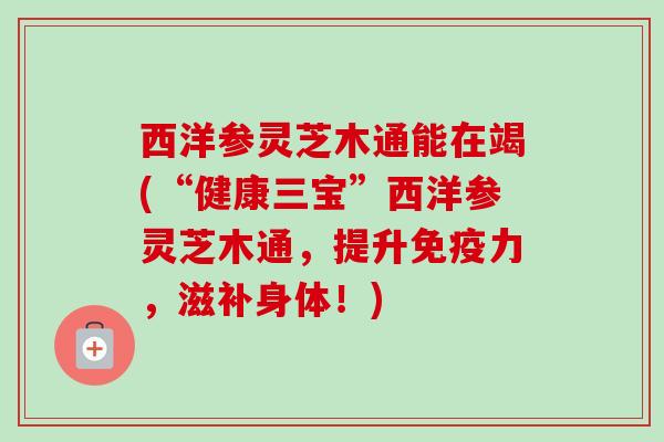 西洋参灵芝木通能在竭(“健康三宝”西洋参灵芝木通,提升免疫力,滋补身体!) 西洋参灵芝木通能在竭(“健康三宝”西洋参灵芝木通,提升免疫力,滋补身体!)