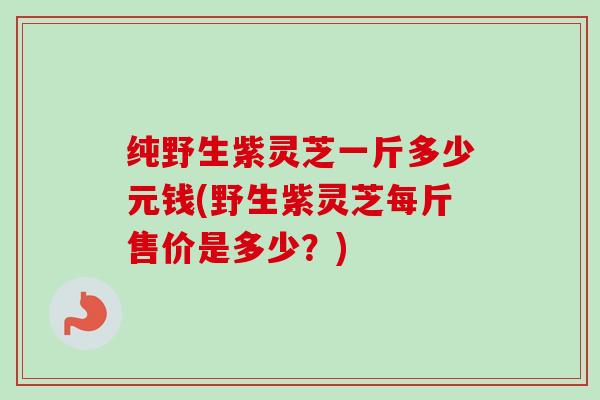 纯野生紫灵芝一斤多少元钱(野生紫灵芝每斤售价是多少?) 纯野生紫灵芝一斤多少元钱(野生紫灵芝每斤售价是多少?)