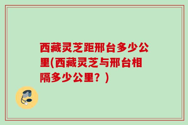 西藏灵芝距邢台多少公里(西藏灵芝与邢台相隔多少公里?) 西藏灵芝距邢台多少公里(西藏灵芝与邢台相隔多少公里?)