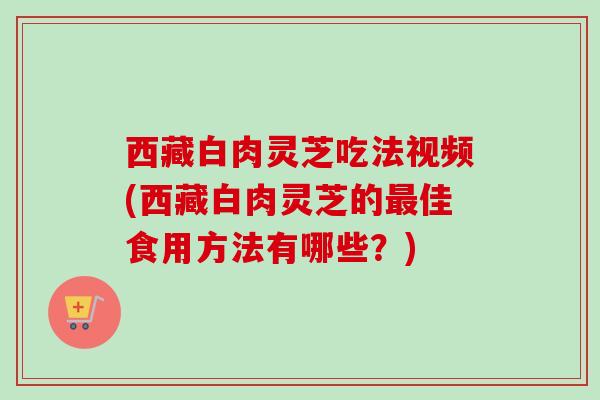 西藏白肉灵芝吃法视频(西藏白肉灵芝的佳食用方法有哪些?) 西藏白肉灵芝吃法视频(西藏白肉灵芝的佳食用方法有哪些?)