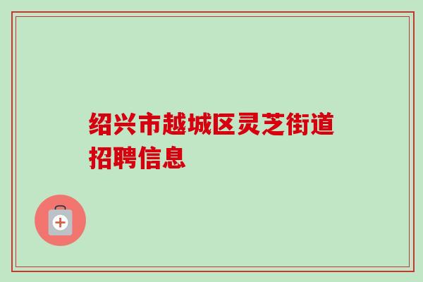 绍兴市越城区灵芝街道招聘信息 绍兴市越城区灵芝街道招聘信息