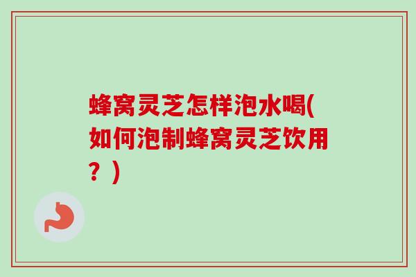 蜂窝灵芝怎样泡水喝(如何泡制蜂窝灵芝饮用?) 蜂窝灵芝怎样泡水喝(如何泡制蜂窝灵芝饮用?)