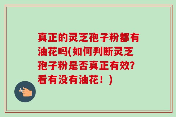 真正的灵芝孢子粉都有油花吗(如何判断灵芝孢子粉是否真正有效?看有没有油花!) 真正的灵芝孢子粉都有油花吗(如何判断灵芝孢子粉是否真正有效?看有没有油花!)