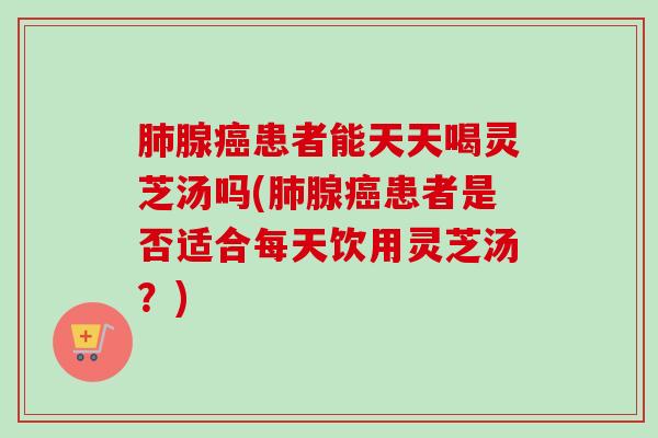 腺患者能天天喝灵芝汤吗(腺患者是否适合每天饮用灵芝汤？)