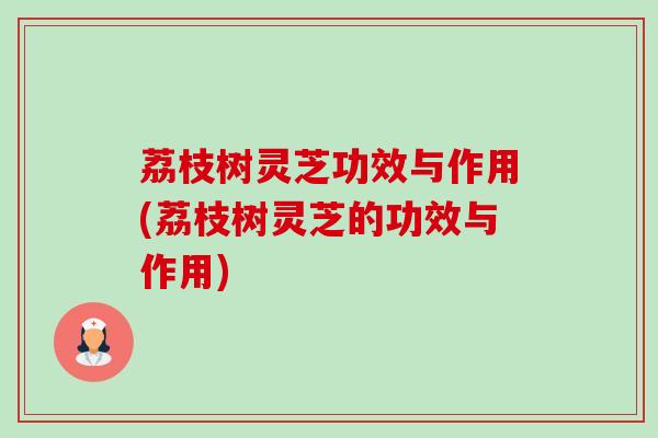 荔枝树灵芝功效与作用(荔枝树灵芝的功效与作用) 荔枝树灵芝功效与作用(荔枝树灵芝的功效与作用)
