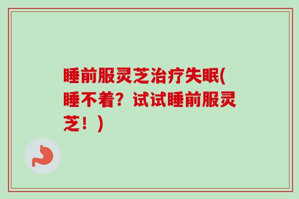 睡前服灵芝(睡不着?试试睡前服灵芝!) 睡前服灵芝(睡不着?试试睡前服灵芝!)