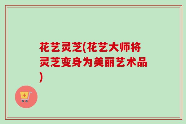 花艺灵芝(花艺大师将灵芝变身为美丽艺术品)