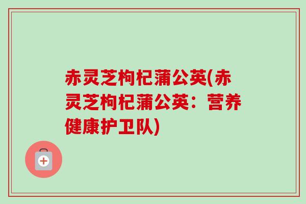 赤灵芝枸杞蒲公英(赤灵芝枸杞蒲公英：营养健康护卫队)