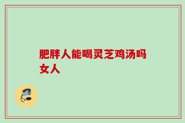 人能喝灵芝鸡汤吗女人 人能喝灵芝鸡汤吗女人
